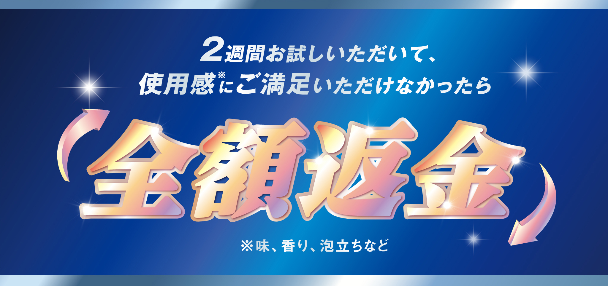 2週間お試しいただいて、使用感（※）にご満足いただけなかったら 全額返金 ※味、香り、泡立ちなど